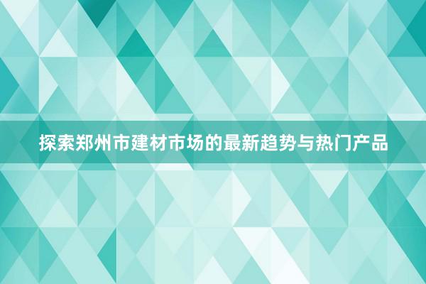 探索郑州市建材市场的最新趋势与热门产品