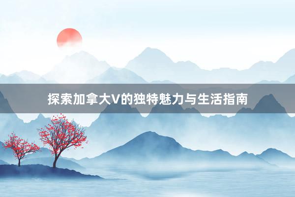 探索加拿大V的独特魅力与生活指南